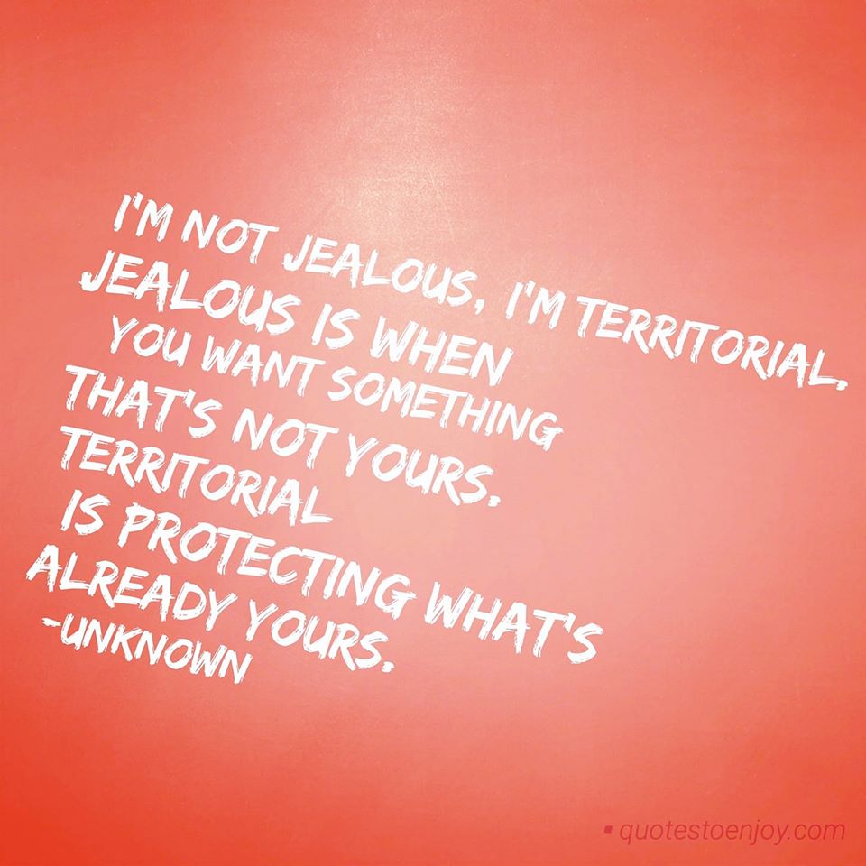 I'm not jealous, I'm territorial. "Jealous" is when you... - Author Unknown