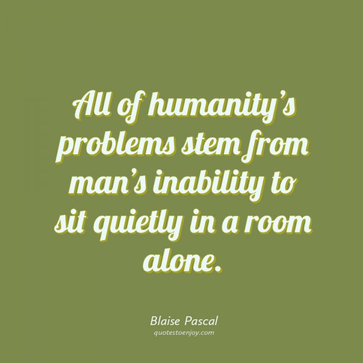 All of humanity's problems stem from man's inability to... -Blaise Pascal