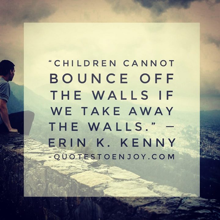 Children cannot bounce off the walls if we take away... ― Erin K. Kenny