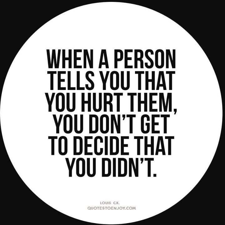 When a person tells you that you hurt them, you don't get... - Louis C.K.